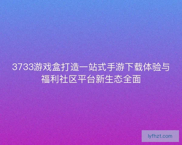 3733游戏盒打造一站式手游下载体验与福利社区平台新生态全面
