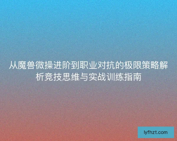 从魔兽微操进阶到职业对抗的极限策略解析竞技思维与实战训练指南