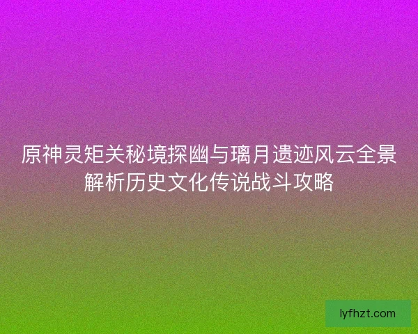 原神灵矩关秘境探幽与璃月遗迹风云全景解析历史文化传说战斗攻略