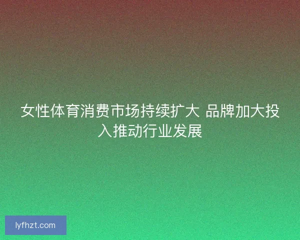 女性体育消费市场持续扩大 品牌加大投入推动行业发展
